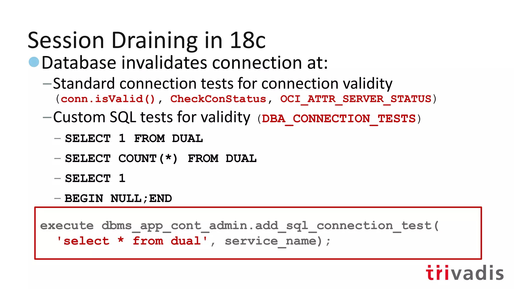 Session Draining in 18c
●Database invalidates connection at:
–Standard connection tests for connection validity
(conn.isValid(), CheckConStatus, OCI_ATTR_SERVER_STATUS)
–Custom SQL tests for validity (DBA_CONNECTION_TESTS)
– SELECT 1 FROM DUAL
– SELECT COUNT(*) FROM DUAL
– SELECT 1
– BEGIN NULL;END
– Add new:
execute dbms_app_cont_admin.add_sql_connection_test(
'select * from dual', service_name);
 