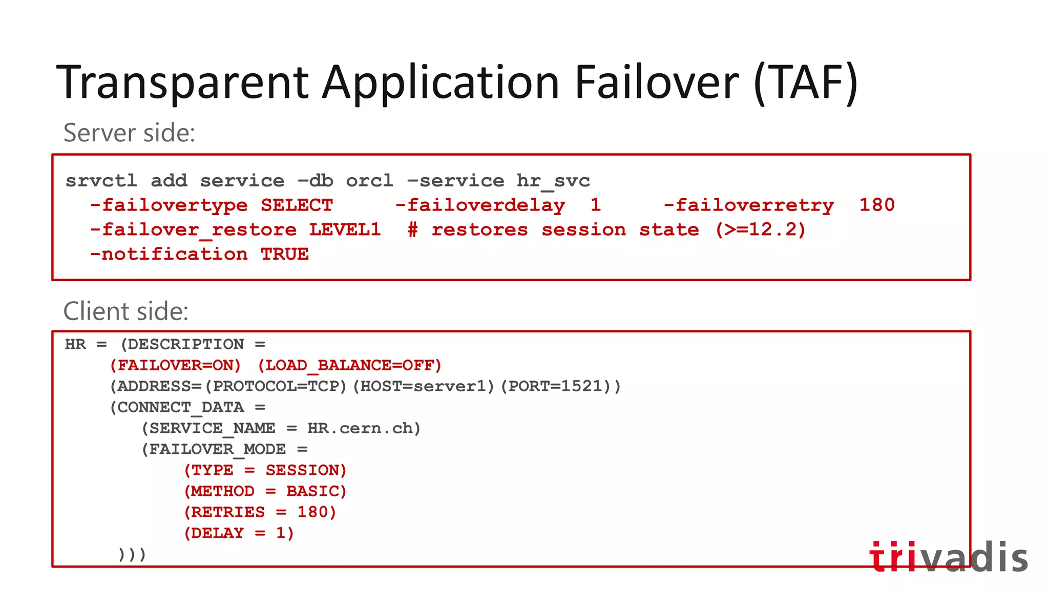 Transparent Application Failover (TAF)
srvctl add service –db orcl –service hr_svc
-failovertype SELECT -failoverdelay 1 -failoverretry 180
-failover_restore LEVEL1 # restores session state (>=12.2)
-notification TRUE
Server side:
Client side:
HR = (DESCRIPTION =
(FAILOVER=ON) (LOAD_BALANCE=OFF)
(ADDRESS=(PROTOCOL=TCP)(HOST=server1)(PORT=1521))
(CONNECT_DATA =
(SERVICE_NAME = HR.cern.ch)
(FAILOVER_MODE =
(TYPE = SESSION)
(METHOD = BASIC)
(RETRIES = 180)
(DELAY = 1)
)))
 