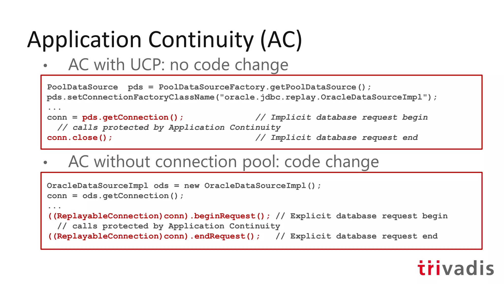 Application Continuity (AC)
• AC with UCP: no code change
• AC without connection pool: code change
PoolDataSource pds = PoolDataSourceFactory.getPoolDataSource();
pds.setConnectionFactoryClassName("oracle.jdbc.replay.OracleDataSourceImpl");
...
conn = pds.getConnection(); // Implicit database request begin
// calls protected by Application Continuity
conn.close(); // Implicit database request end
OracleDataSourceImpl ods = new OracleDataSourceImpl();
conn = ods.getConnection();
...
((ReplayableConnection)conn).beginRequest(); // Explicit database request begin
// calls protected by Application Continuity
((ReplayableConnection)conn).endRequest(); // Explicit database request end
 