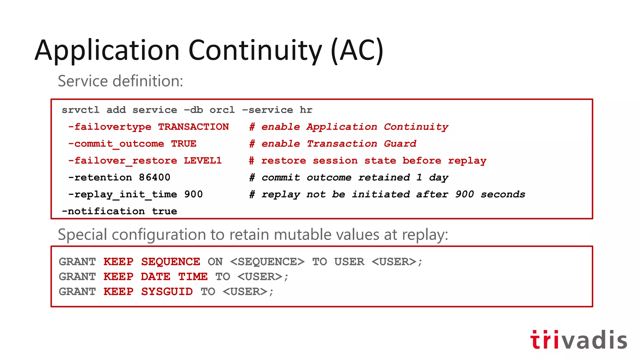 Application Continuity (AC)
srvctl add service –db orcl –service hr
-failovertype TRANSACTION # enable Application Continuity
-commit_outcome TRUE # enable Transaction Guard
-failover_restore LEVEL1 # restore session state before replay
-retention 86400 # commit outcome retained 1 day
-replay_init_time 900 # replay not be initiated after 900 seconds
-notification true
Service definition:
Special configuration to retain mutable values at replay:
GRANT KEEP SEQUENCE ON <SEQUENCE> TO USER <USER>;
GRANT KEEP DATE TIME TO <USER>;
GRANT KEEP SYSGUID TO <USER>;
 