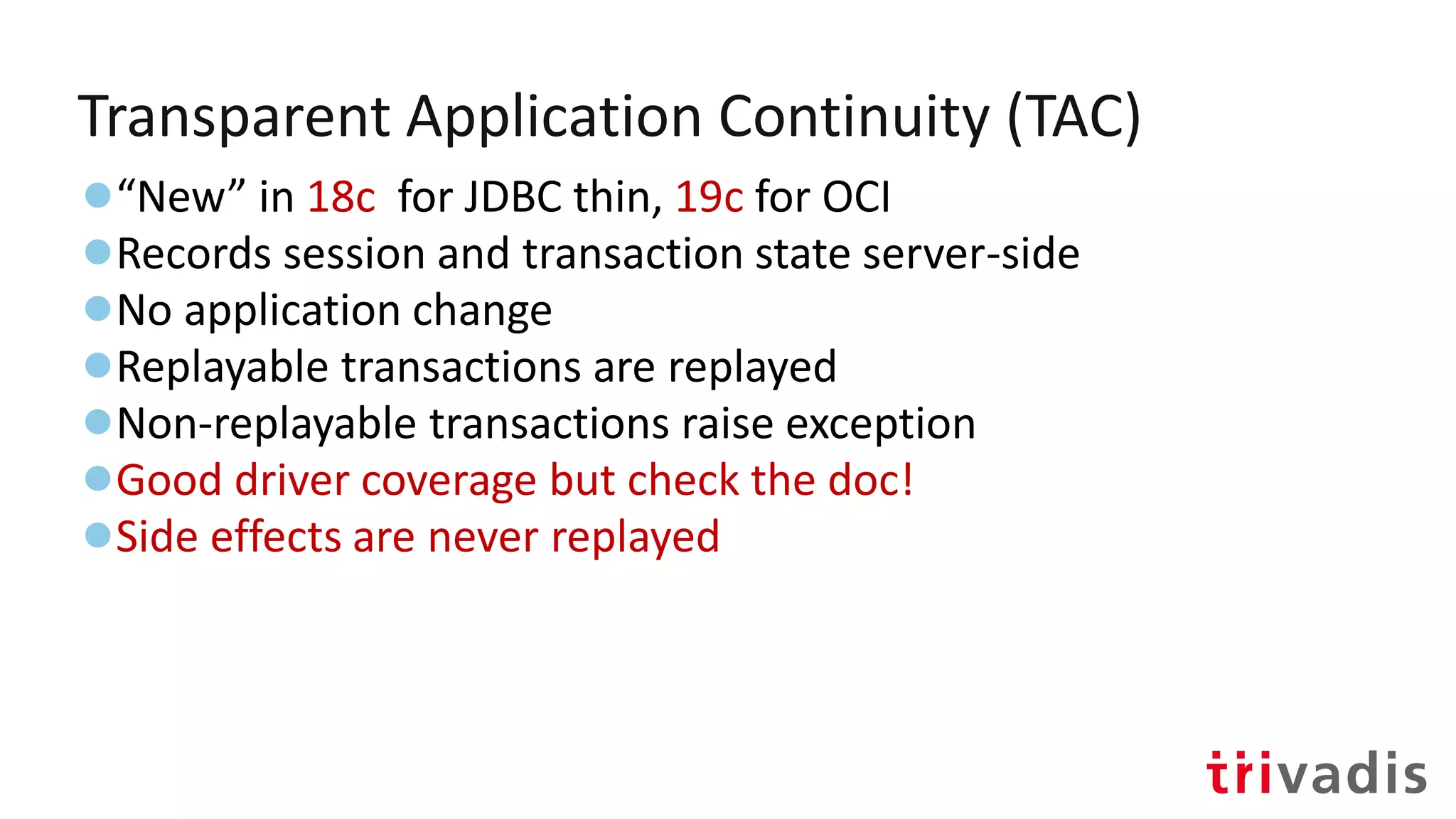 Transparent Application Continuity (TAC)
●“New” in 18c for JDBC thin, 19c for OCI
●Records session and transaction state server-side
●No application change
●Replayable transactions are replayed
●Non-replayable transactions raise exception
●Good driver coverage but check the doc!
●Side effects are never replayed
 