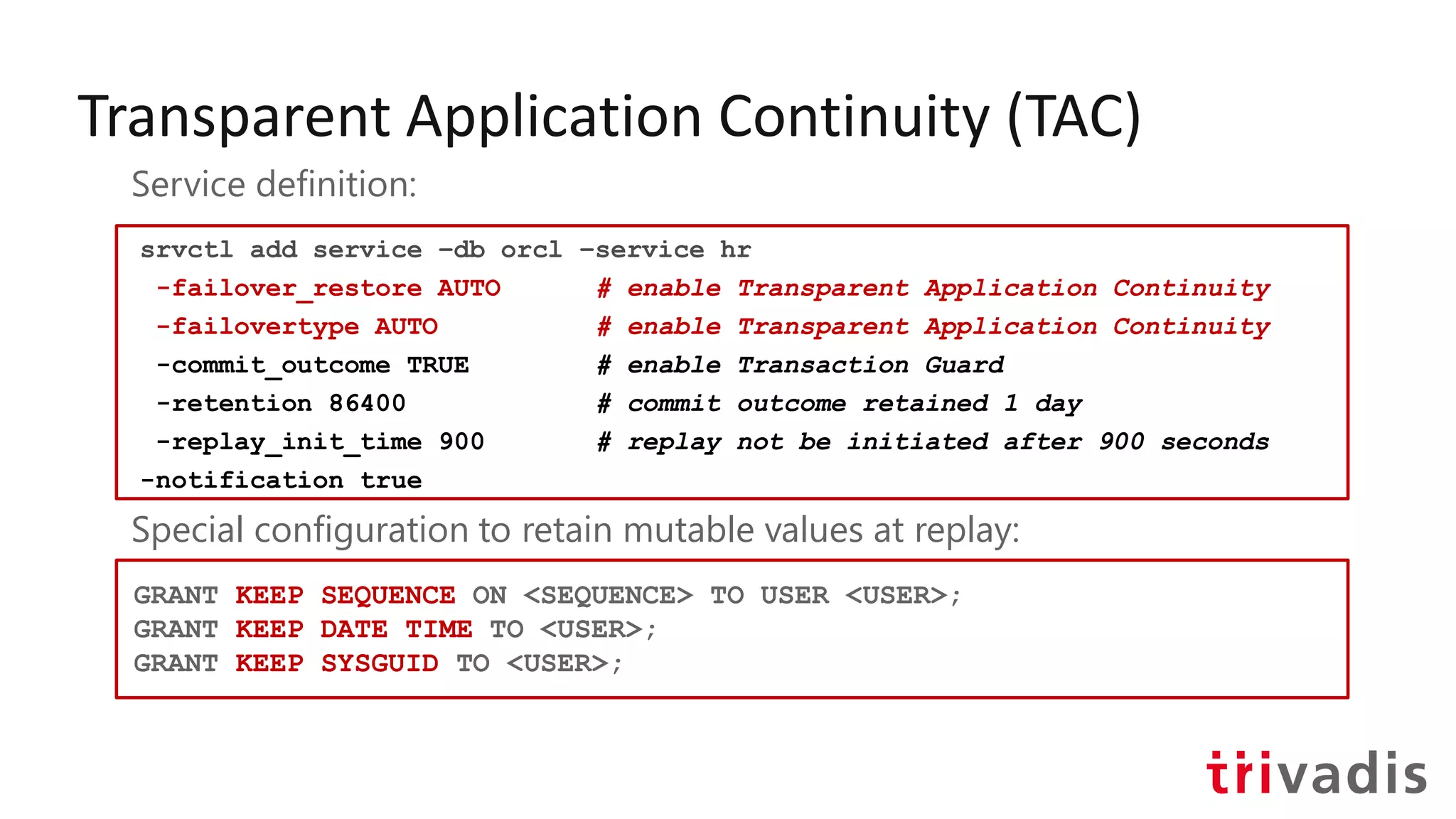 Transparent Application Continuity (TAC)
srvctl add service –db orcl –service hr
-failover_restore AUTO # enable Transparent Application Continuity
-failovertype AUTO # enable Transparent Application Continuity
-commit_outcome TRUE # enable Transaction Guard
-retention 86400 # commit outcome retained 1 day
-replay_init_time 900 # replay not be initiated after 900 seconds
-notification true
Service definition:
Special configuration to retain mutable values at replay:
GRANT KEEP SEQUENCE ON <SEQUENCE> TO USER <USER>;
GRANT KEEP DATE TIME TO <USER>;
GRANT KEEP SYSGUID TO <USER>;
 