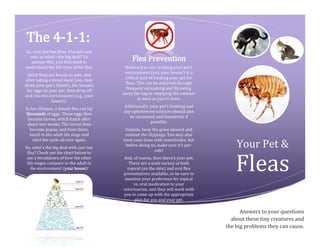 The 4-1-1:
So, your pet has fleas. You just saw
one, so what’s the big deal? To
answer this, you first need to
understand the life cycle of the flea.
Adult fleas are found on pets, and
after taking a blood meal (yes, they
drink your pet’s blood!), the females
lay eggs on your pet, then drop off
and into the environment (e.g., your
house!).
In her lifespan, a female flea can lay
thousands of eggs. These eggs then
become larvae, which hatch after
about two weeks. The larvae then
become pupae, and from there,
hatch to the adult life stage and
start the cycle all over again.
So, what’s the big deal with just one
flea? Check out the chart below to
see a breakdown of how the other
life stages compare to the adult in
the environment (your house)!
Flea Prevention
Believe it or not, treating your pet’s
environment (yes, your house!) is a
critical part of treating your pet for
fleas. This can be achieved through
frequent vacuuming and throwing
away the bag or emptying the canister
as soon as you’re done.
Additionally, your pet’s bedding and
any upholstered surfaces should also
be vacuumed and laundered, if
possible.
Outside, keep the grass mowed and
remove the clippings. You may also
treat your lawn with insecticides, but
before doing so, make sure it’s pet-
safe!
And, of course, then there’s your pet.
There are a wide variety of both
topical (on the skin) and oral flea
preventatives available, so be sure to
mention your preference for topical
vs. oral medication to your
veterinarian, and they will work with
you to come up with the appropriate
plan for you and your pet.
Your Pet &
Answers to your questions
about these tiny creatures and
the big problems they can cause.
Fleas
 