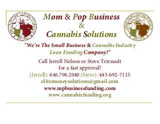 Mom & Pop Business
&
Cannabis Solutions
"We're The Small Business & Cannabis Industry
Loan Funding Company!"
Call Jerrell Nelson or Steve Tetreault
for a fast approval!
(Jerrell): 646.796.2040 (Steve): 443-692-7115
elitemoneysolutions@gmail.com
www.mpbusinessfunding.com
www.cannabizfunding.org
 