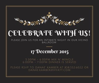 CELEBRATE WITH US!
PLEASE JOIN US FOR AN INTIMATE NIGHT IN OUR VICINO
BALLROOM
5:30PM - 6:00PM MIX N' MINGLE
6:00PM - 7:00PM DINNER IS SERVED
PLEASE RSVP TO DANAE' KAMBER AT 858.552.6022 OR
DANAE.KAMBER@HYATT.COM
17 December 2015
 