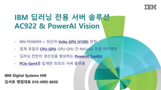 - IBM POWER9 + 최신의 Volta GPU (V100) 장착
- 업계 유일의 CPU-GPU, GPU-GPU 간 NVLink2 연결 아키텍처
- 딥러닝 전반의 생산성을 향상하는 PowerAI ToolKit
- PCIe Gen4를 탑재한 최초의 서버 플랫폼
IBM 딥러닝 전용 서버 솔루션
AC922 & PowerAI Vision
IBM Digital Systems HW
김서로 영업대표 010-4995-6650
 