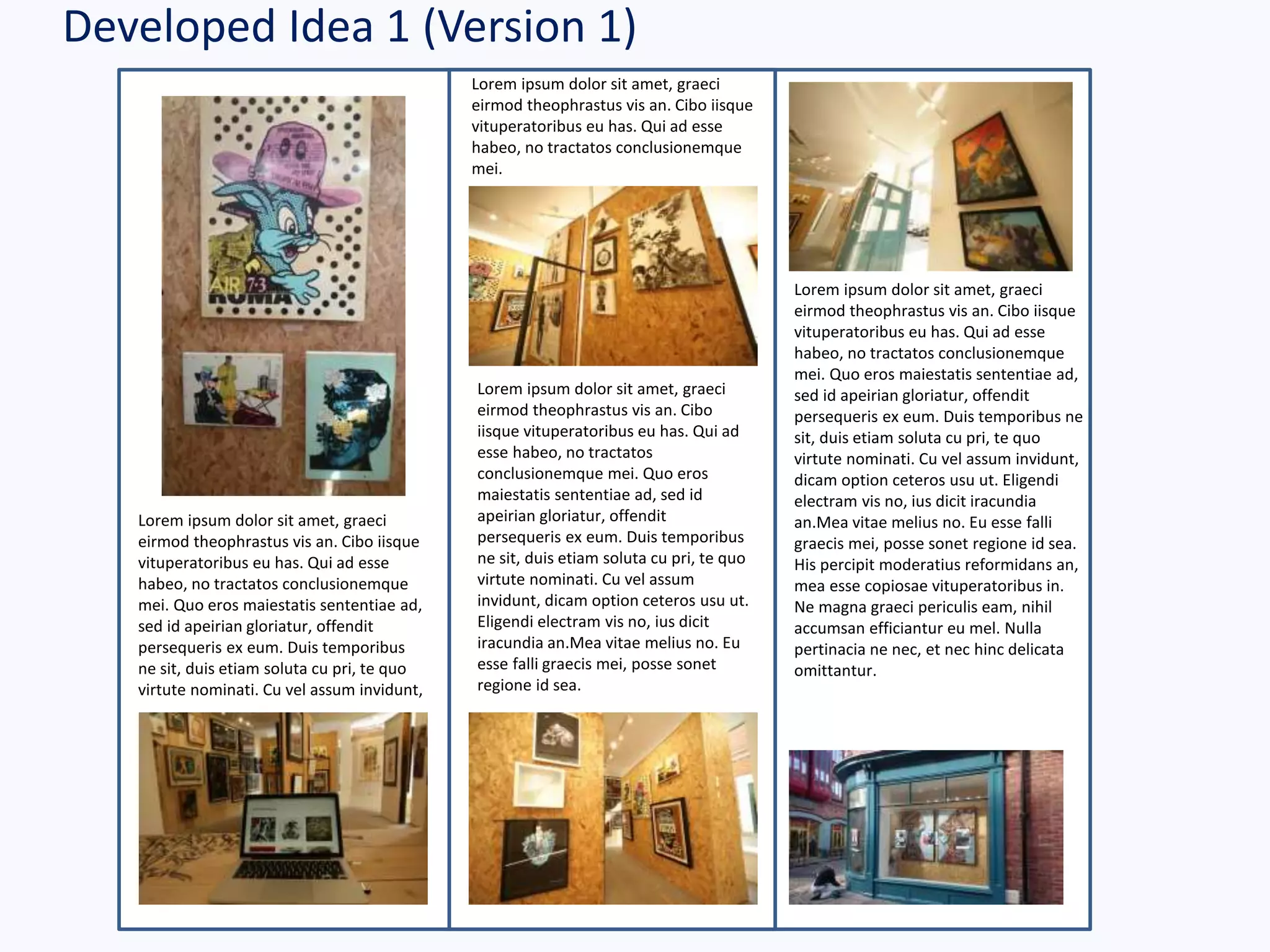 Developed Idea 1 (Version 1)
Lorem ipsum dolor sit amet, graeci
eirmod theophrastus vis an. Cibo iisque
vituperatoribus eu has. Qui ad esse
habeo, no tractatos conclusionemque
mei. Quo eros maiestatis sententiae ad,
sed id apeirian gloriatur, offendit
persequeris ex eum. Duis temporibus ne
sit, duis etiam soluta cu pri, te quo
virtute nominati. Cu vel assum invidunt,
dicam option ceteros usu ut. Eligendi
electram vis no, ius dicit iracundia
an.Mea vitae melius no. Eu esse falli
graecis mei, posse sonet regione id sea.
His percipit moderatius reformidans an,
mea esse copiosae vituperatoribus in.
Ne magna graeci periculis eam, nihil
accumsan efficiantur eu mel. Nulla
pertinacia ne nec, et nec hinc delicata
omittantur.
Lorem ipsum dolor sit amet, graeci
eirmod theophrastus vis an. Cibo
iisque vituperatoribus eu has. Qui ad
esse habeo, no tractatos
conclusionemque mei. Quo eros
maiestatis sententiae ad, sed id
apeirian gloriatur, offendit
persequeris ex eum. Duis temporibus
ne sit, duis etiam soluta cu pri, te quo
virtute nominati. Cu vel assum
invidunt, dicam option ceteros usu ut.
Eligendi electram vis no, ius dicit
iracundia an.Mea vitae melius no. Eu
esse falli graecis mei, posse sonet
regione id sea.
Lorem ipsum dolor sit amet, graeci
eirmod theophrastus vis an. Cibo iisque
vituperatoribus eu has. Qui ad esse
habeo, no tractatos conclusionemque
mei. Quo eros maiestatis sententiae ad,
sed id apeirian gloriatur, offendit
persequeris ex eum. Duis temporibus
ne sit, duis etiam soluta cu pri, te quo
virtute nominati. Cu vel assum invidunt,
Lorem ipsum dolor sit amet, graeci
eirmod theophrastus vis an. Cibo iisque
vituperatoribus eu has. Qui ad esse
habeo, no tractatos conclusionemque
mei.
 