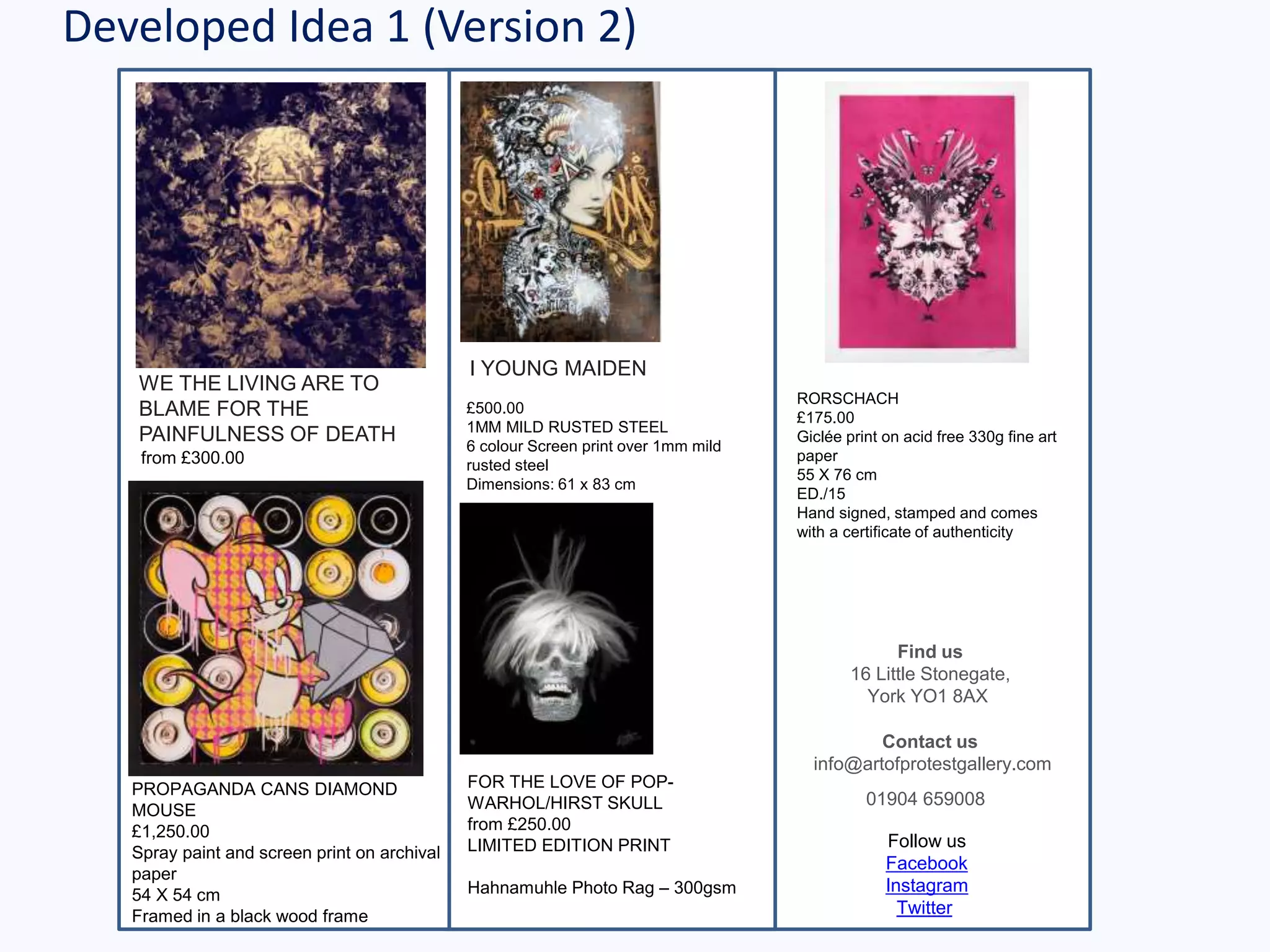 Developed Idea 1 (Version 2)
WE THE LIVING ARE TO
BLAME FOR THE
PAINFULNESS OF DEATH
from £300.00
Find us
16 Little Stonegate,
York YO1 8AX
Contact us
info@artofprotestgallery.com
01904 659008
Follow us
Facebook
Instagram
Twitter
I YOUNG MAIDEN
£500.00
1MM MILD RUSTED STEEL
6 colour Screen print over 1mm mild
rusted steel
Dimensions: 61 x 83 cm
PROPAGANDA CANS DIAMOND
MOUSE
£1,250.00
Spray paint and screen print on archival
paper
54 X 54 cm
Framed in a black wood frame
FOR THE LOVE OF POP-
WARHOL/HIRST SKULL
from £250.00
LIMITED EDITION PRINT
Hahnamuhle Photo Rag – 300gsm
RORSCHACH
£175.00
Giclée print on acid free 330g fine art
paper
55 X 76 cm
ED./15
Hand signed, stamped and comes
with a certificate of authenticity
 