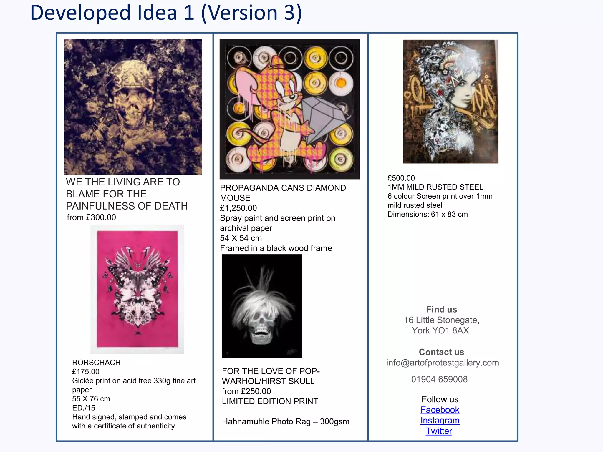 Developed Idea 1 (Version 3)
WE THE LIVING ARE TO
BLAME FOR THE
PAINFULNESS OF DEATH
from £300.00
Find us
16 Little Stonegate,
York YO1 8AX
Contact us
info@artofprotestgallery.com
01904 659008
Follow us
Facebook
Instagram
Twitter
I YOUNG MAIDEN £500.00
1MM MILD RUSTED STEEL
6 colour Screen print over 1mm
mild rusted steel
Dimensions: 61 x 83 cm
PROPAGANDA CANS DIAMOND
MOUSE
£1,250.00
Spray paint and screen print on
archival paper
54 X 54 cm
Framed in a black wood frame
FOR THE LOVE OF POP-
WARHOL/HIRST SKULL
from £250.00
LIMITED EDITION PRINT
Hahnamuhle Photo Rag – 300gsm
RORSCHACH
£175.00
Giclée print on acid free 330g fine art
paper
55 X 76 cm
ED./15
Hand signed, stamped and comes
with a certificate of authenticity
 