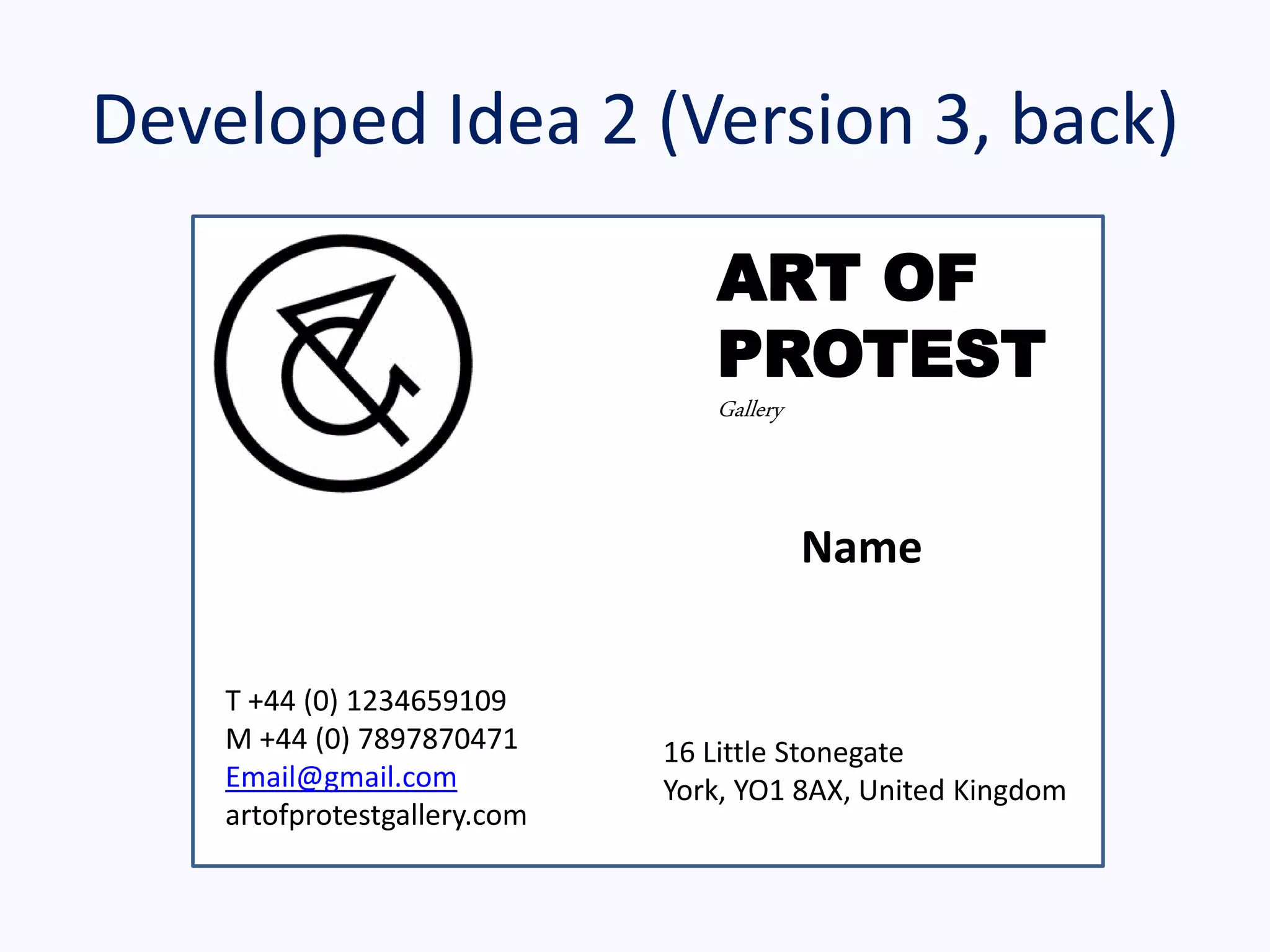Developed Idea 2 (Version 3, back)
ART OF
PROTEST
Gallery
16 Little Stonegate
York, YO1 8AX, United Kingdom
T +44 (0) 1234659109
M +44 (0) 7897870471
Email@gmail.com
artofprotestgallery.com
Name
 