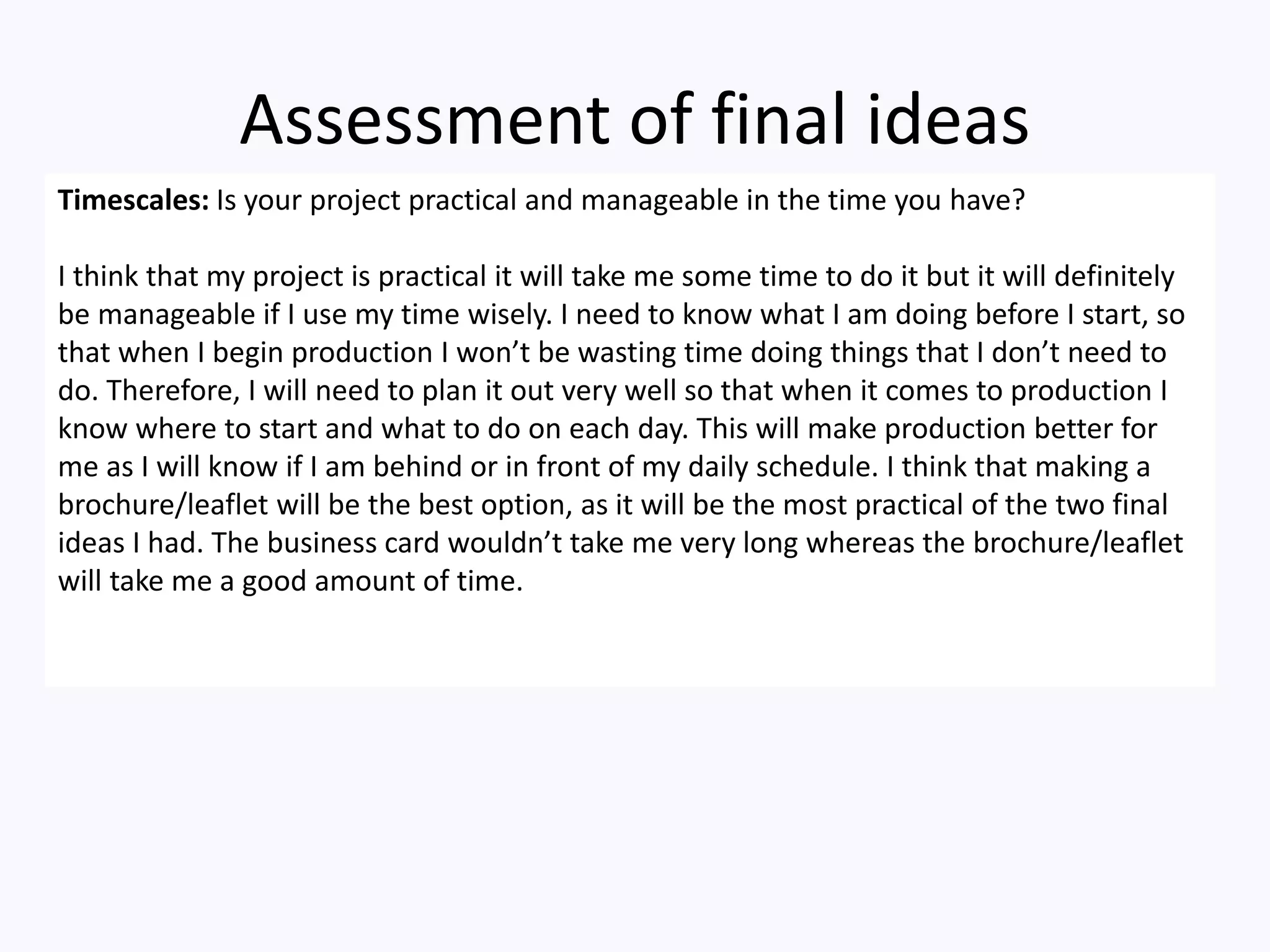 Assessment of final ideas
Timescales: Is your project practical and manageable in the time you have?
I think that my project is practical it will take me some time to do it but it will definitely
be manageable if I use my time wisely. I need to know what I am doing before I start, so
that when I begin production I won’t be wasting time doing things that I don’t need to
do. Therefore, I will need to plan it out very well so that when it comes to production I
know where to start and what to do on each day. This will make production better for
me as I will know if I am behind or in front of my daily schedule. I think that making a
brochure/leaflet will be the best option, as it will be the most practical of the two final
ideas I had. The business card wouldn’t take me very long whereas the brochure/leaflet
will take me a good amount of time.
 