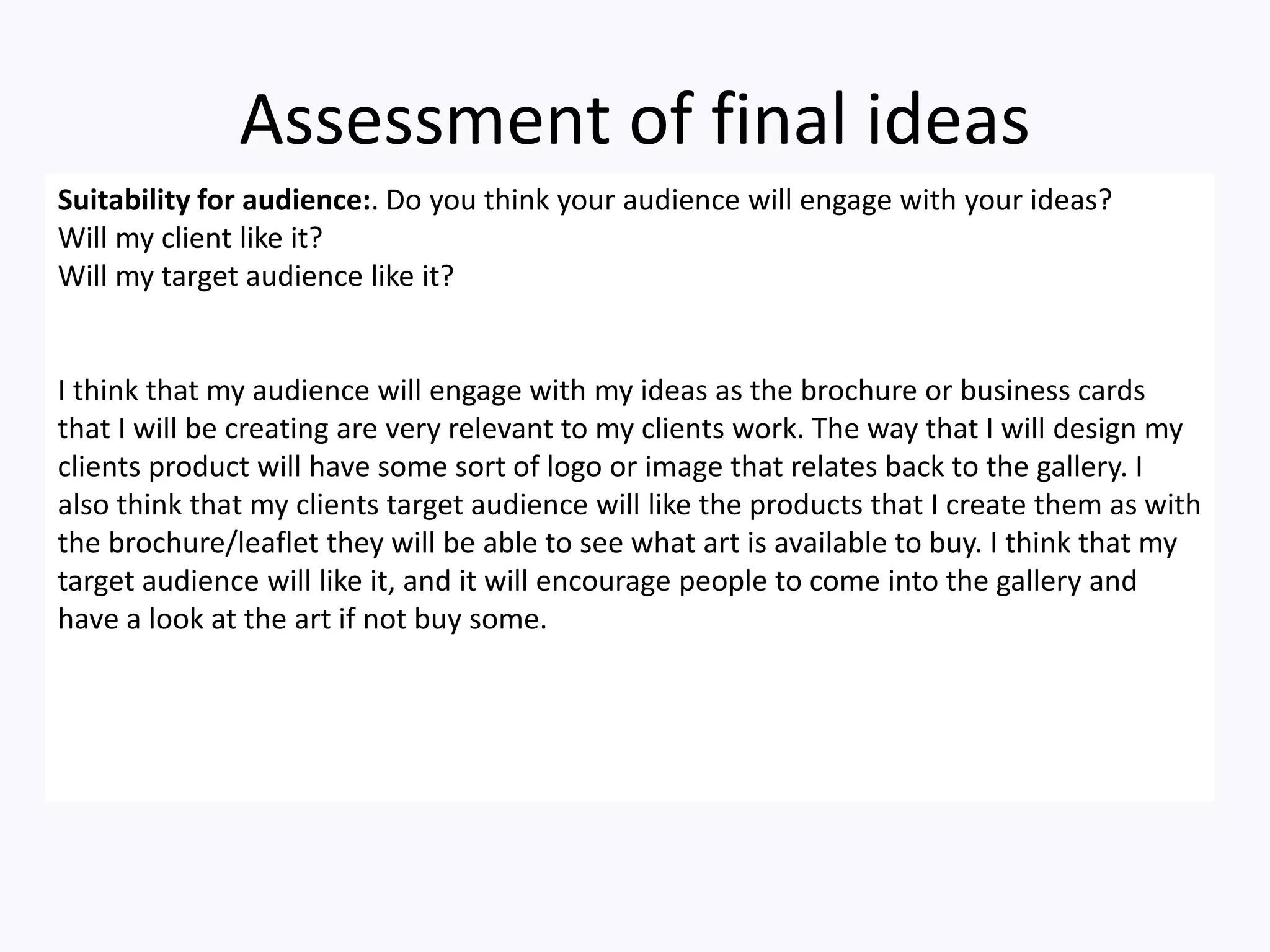 Assessment of final ideas
Suitability for audience:. Do you think your audience will engage with your ideas?
Will my client like it?
Will my target audience like it?
I think that my audience will engage with my ideas as the brochure or business cards
that I will be creating are very relevant to my clients work. The way that I will design my
clients product will have some sort of logo or image that relates back to the gallery. I
also think that my clients target audience will like the products that I create them as with
the brochure/leaflet they will be able to see what art is available to buy. I think that my
target audience will like it, and it will encourage people to come into the gallery and
have a look at the art if not buy some.
 