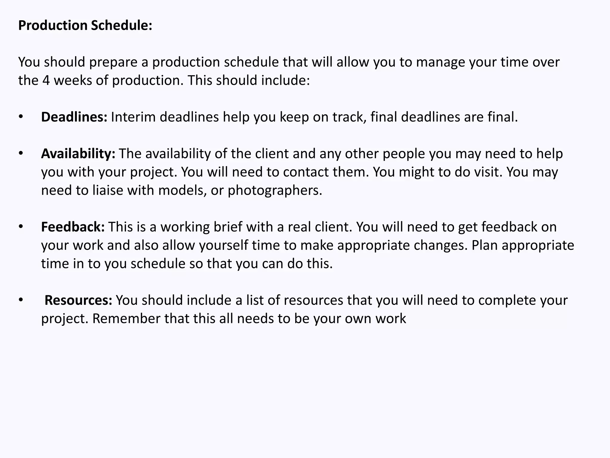 Production Schedule:
You should prepare a production schedule that will allow you to manage your time over
the 4 weeks of production. This should include:
• Deadlines: Interim deadlines help you keep on track, final deadlines are final.
• Availability: The availability of the client and any other people you may need to help
you with your project. You will need to contact them. You might to do visit. You may
need to liaise with models, or photographers.
• Feedback: This is a working brief with a real client. You will need to get feedback on
your work and also allow yourself time to make appropriate changes. Plan appropriate
time in to you schedule so that you can do this.
• Resources: You should include a list of resources that you will need to complete your
project. Remember that this all needs to be your own work
 