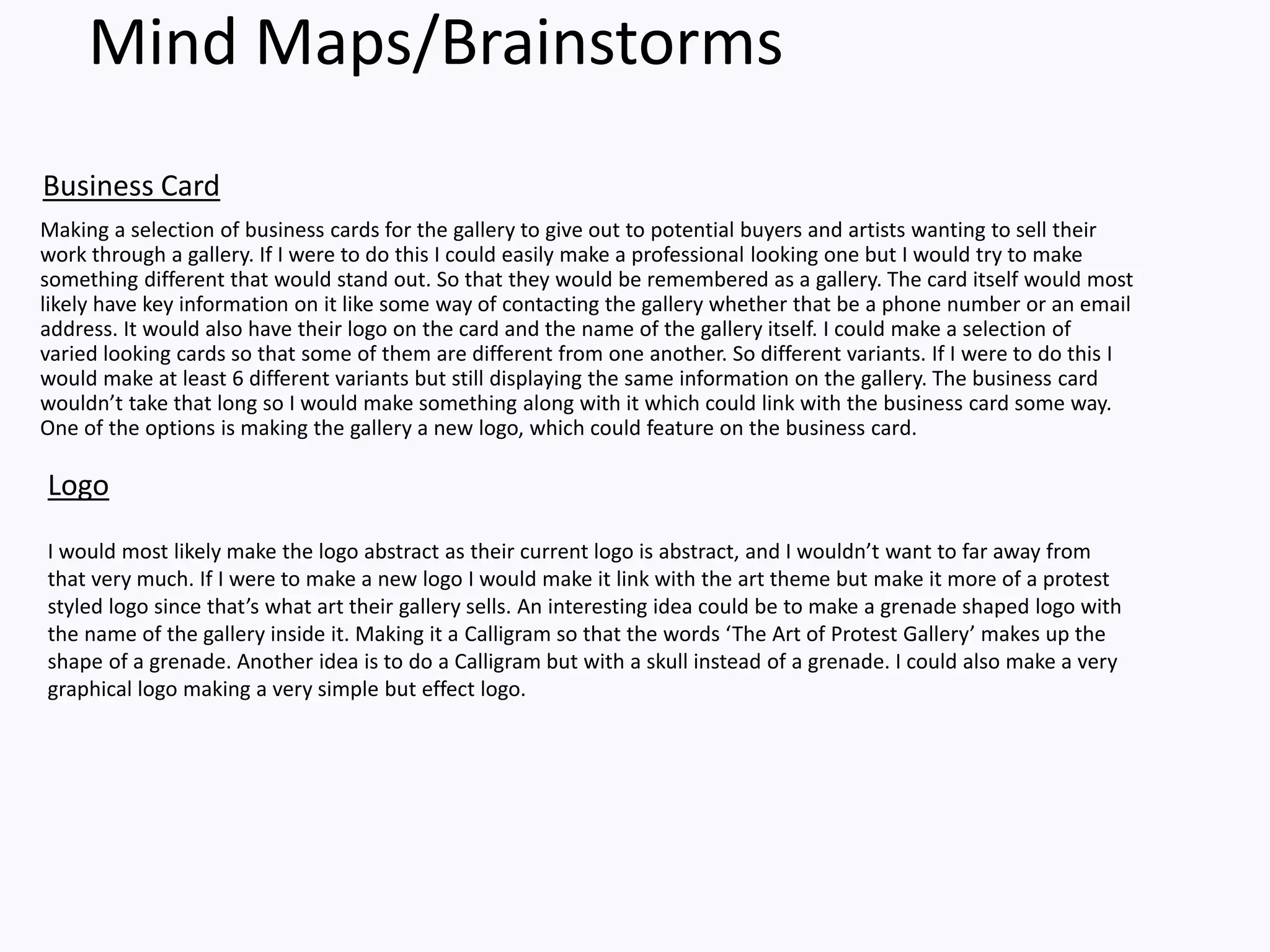 Mind Maps/Brainstorms
Making a selection of business cards for the gallery to give out to potential buyers and artists wanting to sell their
work through a gallery. If I were to do this I could easily make a professional looking one but I would try to make
something different that would stand out. So that they would be remembered as a gallery. The card itself would most
likely have key information on it like some way of contacting the gallery whether that be a phone number or an email
address. It would also have their logo on the card and the name of the gallery itself. I could make a selection of
varied looking cards so that some of them are different from one another. So different variants. If I were to do this I
would make at least 6 different variants but still displaying the same information on the gallery. The business card
wouldn’t take that long so I would make something along with it which could link with the business card some way.
One of the options is making the gallery a new logo, which could feature on the business card.
Business Card
Logo
I would most likely make the logo abstract as their current logo is abstract, and I wouldn’t want to far away from
that very much. If I were to make a new logo I would make it link with the art theme but make it more of a protest
styled logo since that’s what art their gallery sells. An interesting idea could be to make a grenade shaped logo with
the name of the gallery inside it. Making it a Calligram so that the words ‘The Art of Protest Gallery’ makes up the
shape of a grenade. Another idea is to do a Calligram but with a skull instead of a grenade. I could also make a very
graphical logo making a very simple but effect logo.
 