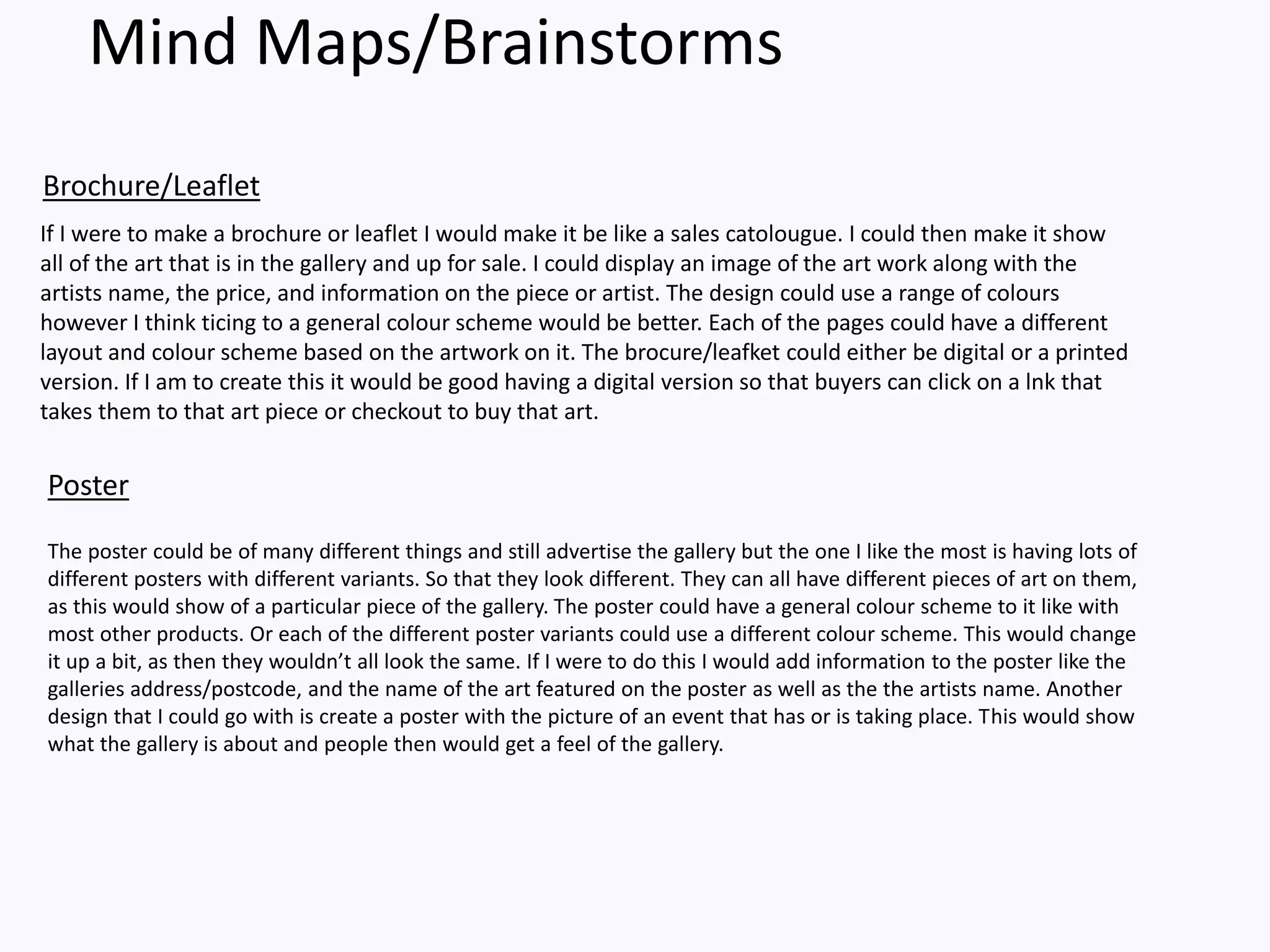 Mind Maps/Brainstorms
If I were to make a brochure or leaflet I would make it be like a sales catolougue. I could then make it show
all of the art that is in the gallery and up for sale. I could display an image of the art work along with the
artists name, the price, and information on the piece or artist. The design could use a range of colours
however I think ticing to a general colour scheme would be better. Each of the pages could have a different
layout and colour scheme based on the artwork on it. The brocure/leafket could either be digital or a printed
version. If I am to create this it would be good having a digital version so that buyers can click on a lnk that
takes them to that art piece or checkout to buy that art.
Brochure/Leaflet
Poster
The poster could be of many different things and still advertise the gallery but the one I like the most is having lots of
different posters with different variants. So that they look different. They can all have different pieces of art on them,
as this would show of a particular piece of the gallery. The poster could have a general colour scheme to it like with
most other products. Or each of the different poster variants could use a different colour scheme. This would change
it up a bit, as then they wouldn’t all look the same. If I were to do this I would add information to the poster like the
galleries address/postcode, and the name of the art featured on the poster as well as the the artists name. Another
design that I could go with is create a poster with the picture of an event that has or is taking place. This would show
what the gallery is about and people then would get a feel of the gallery.
 