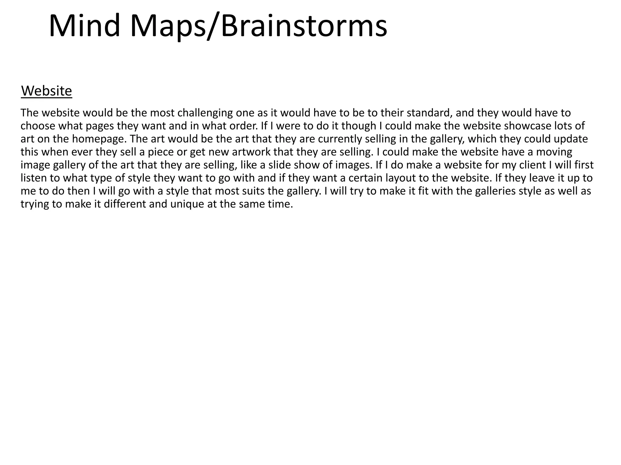 Mind Maps/Brainstorms
The website would be the most challenging one as it would have to be to their standard, and they would have to
choose what pages they want and in what order. If I were to do it though I could make the website showcase lots of
art on the homepage. The art would be the art that they are currently selling in the gallery, which they could update
this when ever they sell a piece or get new artwork that they are selling. I could make the website have a moving
image gallery of the art that they are selling, like a slide show of images. If I do make a website for my client I will first
listen to what type of style they want to go with and if they want a certain layout to the website. If they leave it up to
me to do then I will go with a style that most suits the gallery. I will try to make it fit with the galleries style as well as
trying to make it different and unique at the same time.
Website
 