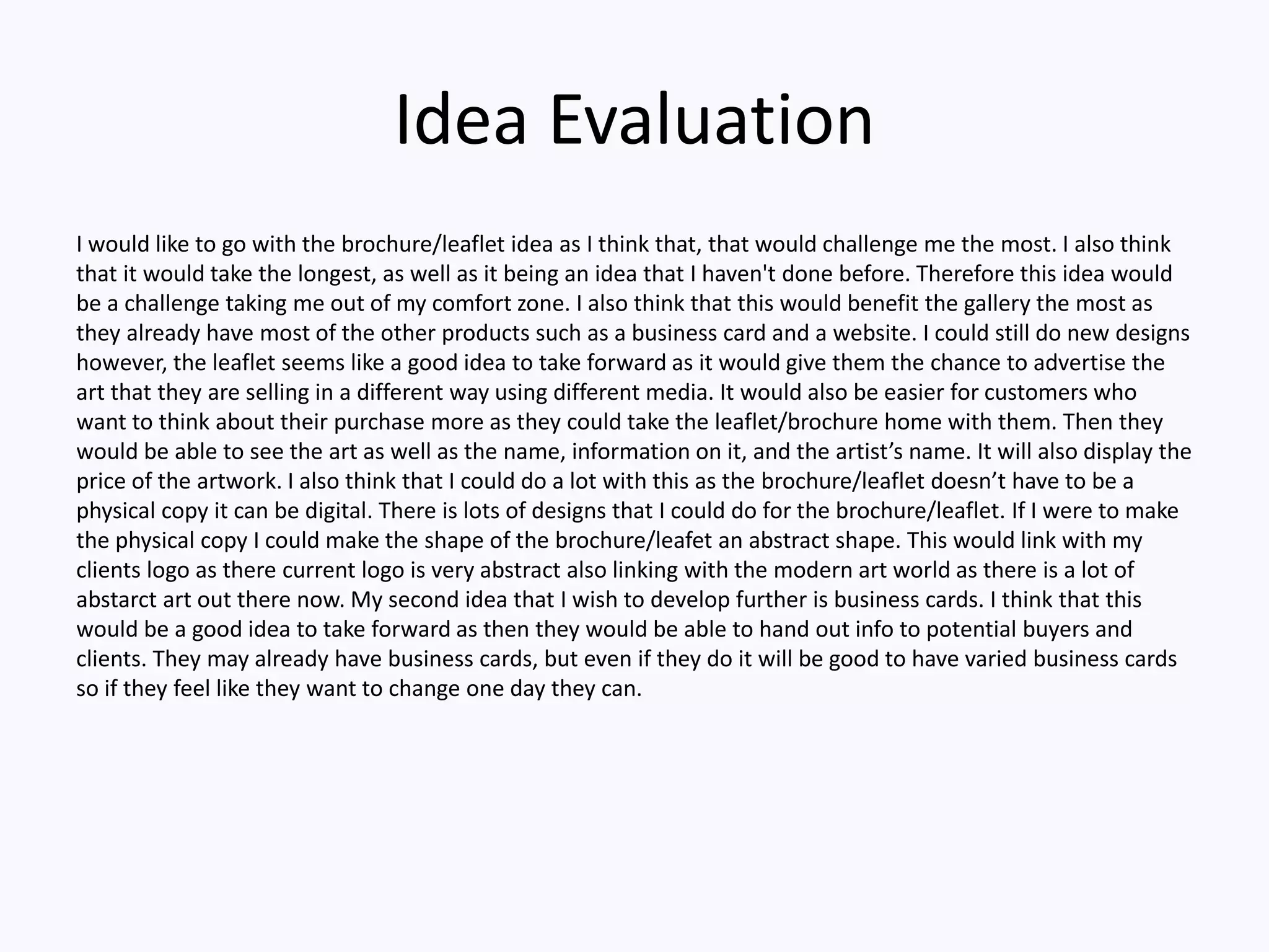 Idea Evaluation
I would like to go with the brochure/leaflet idea as I think that, that would challenge me the most. I also think
that it would take the longest, as well as it being an idea that I haven't done before. Therefore this idea would
be a challenge taking me out of my comfort zone. I also think that this would benefit the gallery the most as
they already have most of the other products such as a business card and a website. I could still do new designs
however, the leaflet seems like a good idea to take forward as it would give them the chance to advertise the
art that they are selling in a different way using different media. It would also be easier for customers who
want to think about their purchase more as they could take the leaflet/brochure home with them. Then they
would be able to see the art as well as the name, information on it, and the artist’s name. It will also display the
price of the artwork. I also think that I could do a lot with this as the brochure/leaflet doesn’t have to be a
physical copy it can be digital. There is lots of designs that I could do for the brochure/leaflet. If I were to make
the physical copy I could make the shape of the brochure/leafet an abstract shape. This would link with my
clients logo as there current logo is very abstract also linking with the modern art world as there is a lot of
abstarct art out there now. My second idea that I wish to develop further is business cards. I think that this
would be a good idea to take forward as then they would be able to hand out info to potential buyers and
clients. They may already have business cards, but even if they do it will be good to have varied business cards
so if they feel like they want to change one day they can.
 