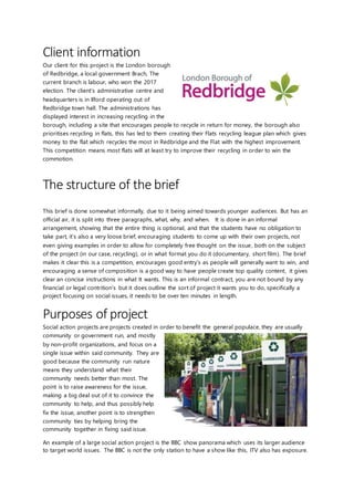 Client information
Our client for this project is the London borough
of Redbridge, a local government Brach, The
current branch is labour, who won the 2017
election. The client’s administrative centre and
headquarters is in Ilford operating out of
Redbridge town hall. The administrations has
displayed interest in increasing recycling in the
borough, including a site that encourages people to recycle in return for money, the borough also
prioritises recycling in flats, this has led to them creating their Flats recycling league plan which gives
money to the flat which recycles the most in Redbridge and the Flat with the highest improvement.
This competition means most flats will at least try to improve their recycling in order to win the
commotion.
The structure of the brief
This brief is done somewhat informally, due to it being aimed towards younger audiences. But has an
official air, it is split into three paragraphs, what, why, and when. It is done in an informal
arrangement, showing that the entire thing is optional, and that the students have no obligation to
take part, it’s also a very loose brief, encouraging students to come up with their own projects, not
even giving examples in order to allow for completely free thought on the issue, both on the subject
of the project (in our case, recycling), or in what format you do it (documentary, short film). The brief
makes it clear this is a competition, encourages good entry’s as people will generally want to win, and
encouraging a sense of composition is a good way to have people create top quality content, it gives
clear an concise instructions in what It wants. This is an informal contract, you are not bound by any
financial or legal contrition’s but it does outline the sort of project it wants you to do, specifically a
project focusing on social issues, it needs to be over ten minutes in length.
Purposes of project
Social action projects are projects created in order to benefit the general populace, they are usually
community or government run, and mostly
by non-profit organizations, and focus on a
single issue within said community. They are
good because the community run nature
means they understand what their
community needs better than most. The
point is to raise awareness for the issue,
making a big deal out of it to convince the
community to help, and thus possibly help
fix the issue, another point is to strengthen
community ties by helping bring the
community together in fixing said issue.
An example of a large social action project is the BBC show panorama which uses its larger audience
to target world issues. The BBC is not the only station to have a show like this, ITV also has exposure.
 