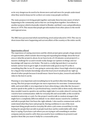 Task 1 unit 4,5,24,31 By Ben Goldstone
as its very dangerous its need to be shown more and said more for people understand
what they need to keep out for as there are some crazy people out there.
The main purpose is to bring people together and make them become aware of what's
happening in the community and so that we can bring them together. Surveillance is
another purpose which is basically related to Blumler and Katz's uses and gratifications
theory in 1974. This means that people get information from other places in the world
and regional areas.
The BBC have paranormal which started being aired and produced in 1953. This was to
show issues that were happening and current affairs of the country or the entire world.
Opportunities offered
The experience of raising awareness and the whole project gives people a huge amount
of opportunities, which include discovering and expanding knowledge about the local
area or what the project is about. As we have to do a 8-10 minutes social project it's a
massive challenge for us and it would really change our opinion on things and our
knowledge will improve a lot better. The task is a really big task there’s so much to
include and we have to get it right. It would look really good on my CV as this is
something they like to see. If i was going to university when i leave high school or going
for a big job that includes knowledge about the local area it would push me right up
ahead of other people because it would mean i know how to plan, research and edit the
video to the best it can be.
Planning is very important and everything has to be perfect otherwise things can go
wrong. This first project would give me more experience for next time. Communication
skills and social skills is very important to have when doing a video like this because i
need to speak to the public in a professional way, i need to talk to them nicely otherwise
they wouldn't want to speak to me and they might take it as a joke when it's serious. But
i need to have communication skills for everyday life and social skills as this would be
needed at university or a job. For the project i need to talk to random strangers that
might have a completely different attitude to me which means i need to be confident
and talk to people that i feel have the right attitude. I also need to communicate well to
understand what they have said properly. Having confidence is one of the most
important thing people need in everyday life when a job comes around they're only
looking for people that can talk to people loud clear and be comfortable with what
they're saying. If you have a job where you are trying to sell something to another
company and you need to sell it then you need to have confidence to present it and
speak to them like you want it badly for a reasonable price.
 