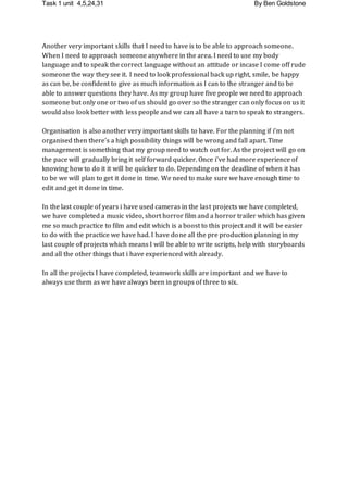 Task 1 unit 4,5,24,31 By Ben Goldstone
Another very important skills that I need to have is to be able to approach someone.
When I need to approach someone anywhere in the area. I need to use my body
language and to speak the correct language without an attitude or incase I come off rude
someone the way they see it. I need to look professional back up right, smile, be happy
as can be, be confident to give as much information as I can to the stranger and to be
able to answer questions they have. As my group have five people we need to approach
someone but only one or two of us should go over so the stranger can only focus on us it
would also look better with less people and we can all have a turn to speak to strangers.
Organisation is also another very important skills to have. For the planning if i’m not
organised then there's a high possibility things will be wrong and fall apart. Time
management is something that my group need to watch out for. As the project will go on
the pace will gradually bring it self forward quicker. Once i've had more experience of
knowing how to do it it will be quicker to do. Depending on the deadline of when it has
to be we will plan to get it done in time. We need to make sure we have enough time to
edit and get it done in time.
In the last couple of years i have used cameras in the last projects we have completed,
we have completed a music video, short horror film and a horror trailer which has given
me so much practice to film and edit which is a boost to this project and it will be easier
to do with the practice we have had. I have done all the pre production planning in my
last couple of projects which means I will be able to write scripts, help with storyboards
and all the other things that i have experienced with already.
In all the projects I have completed, teamwork skills are important and we have to
always use them as we have always been in groups of three to six.
 