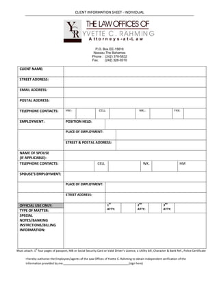 CLIENT INFORMATION SHEET - INDIVIDUAL



                                        Y YTHET LAW OFFICES OFG
                                        C V E TE C . R A H M IN
                                         R                A t t o r n e y s - a t -L a w

                                                               P.O. Box EE-15616
                                                              Nassau,The Bahamas
                                                             Phone : (242) 376-5832
                                                             Fax:    (242) 328-0310

  CLIENT NAME:

  STREET ADDRESS:

  EMAIL ADDRESS:

  POSTAL ADDRESS:

  TELEPHONE CONTACTS:                  HM.:                       CELL:                            WK.:                        FAX:


  EMPLOYMENT:                          POSITION HELD:

                                       PLACE OF EMPLOYMENT:


                                       STREET & POSTAL ADDRESS:

  NAME OF SPOUSE
  (IF APPLICABLE):
  TELEPHONE CONTACTS:                                            CELL                                 WK.                          HM

  SPOUSE’S EMPLOYMENT:

                                       PLACE OF EMPLOYMENT:

                                       STREET ADDRESS:


  OFFICIAL USE ONLY:                                                      1ST                    2ND                  3RD
                                                                          ATTY:                  ATTY:                ATTY:
  TYPE OF MATTER:
  SPECIAL
  NOTES/BANKING
  INSTRCTIONS/BILLING
  INFORMATION:




Must attach: 1st four pages of passport, NIB or Social Security Card or Valid Driver’s Licence, a Utility bill, Character & Bank Ref., Police Certificate

       I hereby authorize the Employees/agents of the Law Offices of Yvette C. Rahming to obtain independent verification of the
       information provided by me:                                                  (sign here)
 