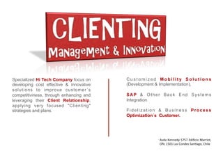 Specialized Hi Tech Company focus on     Customized Mobility Solutions
developing cost effective & innovative   (Development & Implementation),
solutions to improve customer´s
competitiviness, through enhancing and   SAP & Other Back End Systems
leveraging their Client Relationship,    Integration.
applying very focused "Clienting"
strategies and plans.                    Fidelization & Business Process
                                         Optimization´s Customer.




                                                     Avda	
  Kennedy	
  5757	
  Ediﬁcio	
  Marriot,	
  
                                                     Oﬁc	
  1501	
  Las	
  Condes	
  San<ago,	
  Chile	
  
 