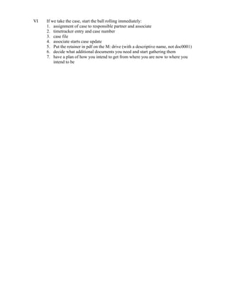 VI If we take the case, start the ball rolling immediately:
1. assignment of case to responsible partner and associate
2. timetracker entry and case number
3. case file
4. associate starts case update
5. Put the retainer in pdf on the M: drive (with a descriptive name, not doc0001)
6. decide what additional documents you need and start gathering them
7. have a plan of how you intend to get from where you are now to where you
intend to be
 
