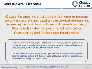 North America | Latin America | Europe | Middle East | Africa | Asia
North America | Latin America | Europe | Middle East | Africa | Asia©Chazey Partners 2014 6
Chazey Partners is a practitioners-led global management
advisory business. We bring together a unique wealth of experience,
empowering our clients to strive for world class excellence through
Business Transformation, Shared Services &
Outsourcing and Technology Enablement
We have operationally delivered and consulted on numerous programs globally, over
the last 20 years, in the US, Canada, Latin America, UK, Ireland, Continental Europe,
India, Singapore, Australia, China, Middle East and Africa
Our end-to-end capability offers advice, guidance and implementation expertise,
covering strategy setting and business case production, program management,
implementation and process optimization
Who We Are · Overview
 