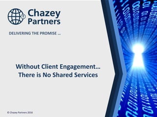 North America | Latin America | Europe | Middle East | Africa | Asia
North America | Latin America | Europe | Middle East | Africa | Asia©Chazey Partners 2016 1
DELIVERING THE PROMISE …
© Chazey Partners 2016
Without Client Engagement…
There is No Shared Services
 