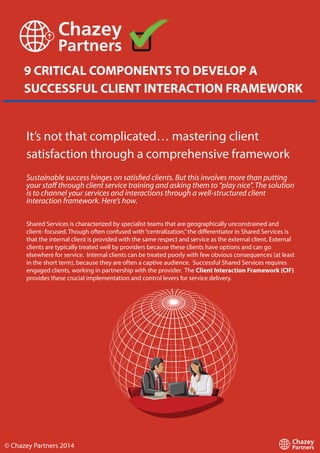 9 CRITICAL COMPONENTS TO DEVELOP A
SUCCESSFUL CLIENT INTERACTION FRAMEWORK
It’s not that complicated… mastering client
satisfaction through a comprehensive framework
Sustainable success hinges on satisfied clients. But this involves more than putting
your staff through client service training and asking them to “play nice”. The solution
is to channel your services and interactions through a well-structured client
interaction framework. Here’s how.
Shared Services is characterized by specialist teams that are geographically unconstrained and
client- focused. Though often confused with “centralization,” the differentiator in Shared Services is
that the internal client is provided with the same respect and service as the external client. External
clients are typically treated well by providers because these clients have options and can go
elsewhere for service. Internal clients can be treated poorly with few obvious consequences (at least
in the short term), because they are often a captive audience. Successful Shared Services requires
engaged clients, working in partnership with the provider. The Client Interaction Framework (CIF)
provides these crucial implementation and control levers for service delivery.

© Chazey Partners 2014

 