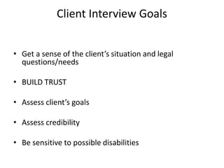 Client Interview Goals
• Get a sense of the client’s situation and legal
questions/needs
• BUILD TRUST
• Assess client’s goals
• Assess credibility
• Be sensitive to possible disabilities
 