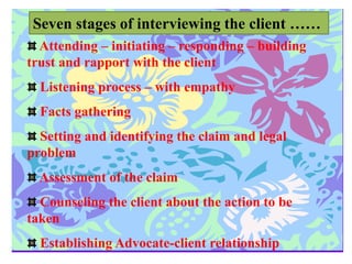 Seven stages of interviewing the client ……
Attending – initiating – responding – building
trust and rapport with the client
Listening process – with empathy
Facts gathering
Setting and identifying the claim and legal
problem
Assessment of the claim
Counseling the client about the action to be
taken
Establishing Advocate-client relationship
 