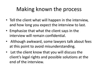 Making known the process
• Tell the client what will happen in the interview,
and how long you expect the interview to last.
• Emphasize that what the client says in the
interview will remain confidential.
• Although awkward, some lawyers talk about fees
at this point to avoid misunderstanding.
• Let the client know that you will discuss the
client’s legal rights and possible solutions at the
end of the interview.
 