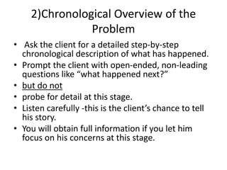 2)Chronological Overview of the
Problem
• Ask the client for a detailed step-by-step
chronological description of what has happened.
• Prompt the client with open-ended, non-leading
questions like “what happened next?”
• but do not
• probe for detail at this stage.
• Listen carefully -this is the client’s chance to tell
his story.
• You will obtain full information if you let him
focus on his concerns at this stage.
 