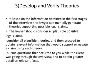 3)Develop and Verify Theories
• • Based on the information obtained in the first stages
of the interview, the lawyer can mentally generate
theories supporting possible legal claims.
• The lawyer should consider all plausible possible
legal claims.
-consider all plausible theories, and then proceed to
obtain relevant information that would support or negate
a claim using each theory.
-pursue questions that occurred to you while the client
was going through the overview, and to obtain greater
detail on relevant facts.
 
