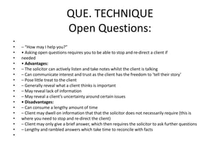 QUE. TECHNIQUE
Open Questions:
•
• – “How may I help you?”
• • Asking open questions requires you to be able to stop and re-direct a client if
• needed
• • Advantages:
• – The solicitor can actively listen and take notes whilst the client is talking
• – Can communicate interest and trust as the client has the freedom to ‘tell their story’
• – Pose little treat to the client
• – Generally reveal what a client thinks is important
• – May reveal lack of information
• – May reveal a client’s uncertainty around certain issues
• • Disadvantages:
• – Can consume a lengthy amount of time
• – Client may dwell on information that that the solicitor does not necessarily require (this is
• where you need to stop and re-direct the client)
• – Client may only give a brief answer, which then requires the solicitor to ask further questions
• – Lengthy and rambled answers which take time to reconcile with facts
•
 