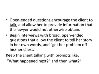 • Open-ended questions encourage the client to
talk, and allow her to provide information that
the lawyer would not otherwise obtain.
• Begin interviews with broad, open-ended
questions that allow the client to tell her story
in her own words, and “get her problem off
his/her chest.”
Keep the client talking with prompts like,
“What happened next?” and then what?”
 