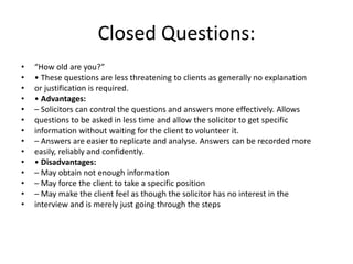 Closed Questions:
• “How old are you?”
• • These questions are less threatening to clients as generally no explanation
• or justification is required.
• • Advantages:
• – Solicitors can control the questions and answers more effectively. Allows
• questions to be asked in less time and allow the solicitor to get specific
• information without waiting for the client to volunteer it.
• – Answers are easier to replicate and analyse. Answers can be recorded more
• easily, reliably and confidently.
• • Disadvantages:
• – May obtain not enough information
• – May force the client to take a specific position
• – May make the client feel as though the solicitor has no interest in the
• interview and is merely just going through the steps
 
