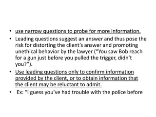 • use narrow questions to probe for more information.
• Leading questions suggest an answer and thus pose the
risk for distorting the client’s answer and promoting
unethical behavior by the lawyer (“You saw Bob reach
for a gun just before you pulled the trigger, didn’t
you?”).
• Use leading questions only to confirm information
provided by the client, or to obtain information that
the client may be reluctant to admit.
• Ex: “I guess you’ve had trouble with the police before
 