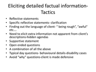 Eliciting detailed factual information-
Tactics
• Reflective statements
• Specific reflective statements- clarification
• Finding out the language of client- “ being rough”, “awful”
etc….
• Need to elicit extra information not apparent from client’s
descriptions-hidden agendas
• Supportive statement
• Open ended questions
• A combination of all the above
• Typical day questions- behavioural details-disability cases
• Avoid “why” questions-client is made defensive
 