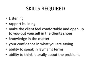 SKILLS REQUIRED
• Listening
• rapport building.
• make the client feel comfortable and open up
to you-put yourself in the clients shoes
• knowledge in the matter
• your confidence in what you are saying
• ability to speak in layman’s terms
• ability to think laterally about the problems
 