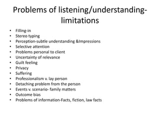 Problems of listening/understanding-
limitations
• Filling-in
• Stereo typing
• Perception-subtle understanding &Impressions
• Selective attention
• Problems personal to client
• Uncertainty of relevance
• Guilt feeling
• Privacy
• Suffering
• Professionalism v. lay person
• Detaching problem from the person
• Events v. scenario- family matters
• Outcome bias
• Problems of information-Facts, fiction, law facts
 