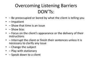 Overcoming Listening Barriers
DON’Ts:
• – Be preoccupied or bored by what the client is telling you
• – Impatient
• – Show that time is an issue
• – Show bias
• – Focus on the client’s appearance or the delivery of their
instructions
• – Interrupt the client or finish their sentences unless it is
necessary to clarify any issue
• – Change the subject
• – Play with stationary
• – Speak down to a client
 