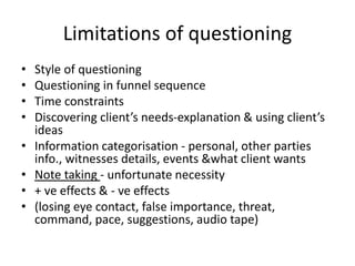 Limitations of questioning
• Style of questioning
• Questioning in funnel sequence
• Time constraints
• Discovering client’s needs-explanation & using client’s
ideas
• Information categorisation - personal, other parties
info., witnesses details, events &what client wants
• Note taking - unfortunate necessity
• + ve effects & - ve effects
• (losing eye contact, false importance, threat,
command, pace, suggestions, audio tape)
 