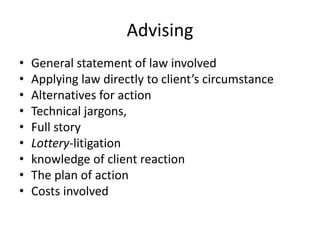 Advising
• General statement of law involved
• Applying law directly to client’s circumstance
• Alternatives for action
• Technical jargons,
• Full story
• Lottery-litigation
• knowledge of client reaction
• The plan of action
• Costs involved
 