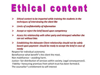  Ethical content to be imparted while training the students in the
techniques of interviewing the client like
 Limits of confidentiality of information
 Accept or reject the brief based upon competency
 Assess his relationship with other party and introspect whether she
can act without bias
 Establishing the Advocate-Client relationship should not be solely
based upon payment- should be ready to accept the brief in case of
needy
Respect for individual autonomy
Beneficence-what benefit‟s the client the most.
Non maleficence – avoiding harm.
Justice– fair distribution of services within society. Legal consequences5.
Fidelity– honouring promises from which trust has been formed.6.
The counsellor‟s entitlement to self-interest
 