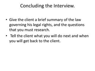 Concluding the Interview.
• Give the client a brief summary of the law
governing his legal rights, and the questions
that you must research.
• Tell the client what you will do next and when
you will get back to the client.
 