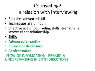 Counseiling?
in relation with interviewing
• Requires advanced skills
• Techniques are difficult
• Effective use of counseling skills strengthens
lawyer client relationship
• Skills
• Advanced empathy
• Counselor disclosure
• Confrontation
-FLOW OF INFORMATION , REGARD &
UNDERSTANDING IN BOTH DIRECTIONS
 