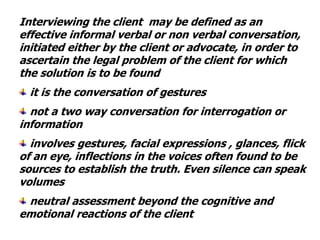 Interviewing the client may be defined as an
effective informal verbal or non verbal conversation,
initiated either by the client or advocate, in order to
ascertain the legal problem of the client for which
the solution is to be found
it is the conversation of gestures
not a two way conversation for interrogation or
information
involves gestures, facial expressions , glances, flick
of an eye, inflections in the voices often found to be
sources to establish the truth. Even silence can speak
volumes
neutral assessment beyond the cognitive and
emotional reactions of the client
 