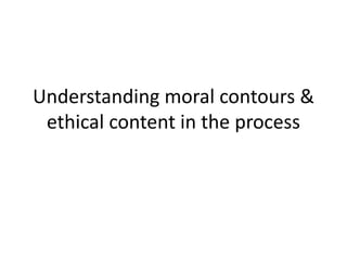 Understanding moral contours &
ethical content in the process
 